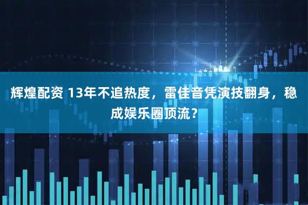 辉煌配资 13年不追热度，雷佳音凭演技翻身，稳成娱乐圈顶流？