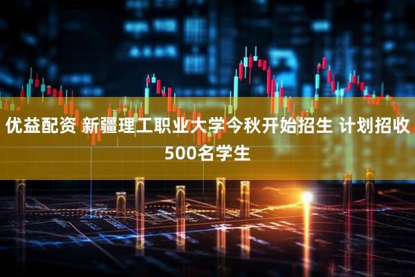 优益配资 新疆理工职业大学今秋开始招生 计划招收500名学生
