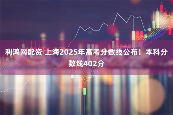 利鸿网配资 上海2025年高考分数线公布！本科分数线402分