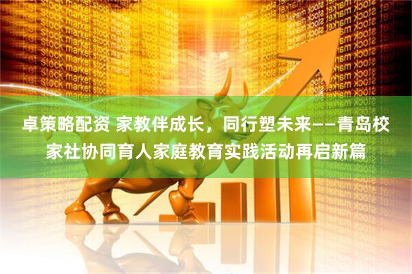 卓策略配资 家教伴成长，同行塑未来——青岛校家社协同育人家庭教育实践活动再启新篇