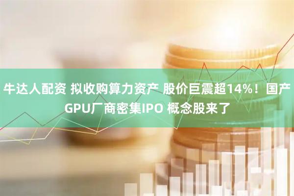 牛达人配资 拟收购算力资产 股价巨震超14%！国产GPU厂商密集IPO 概念股来了