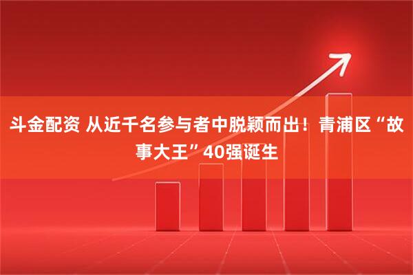 斗金配资 从近千名参与者中脱颖而出！青浦区“故事大王”40强诞生
