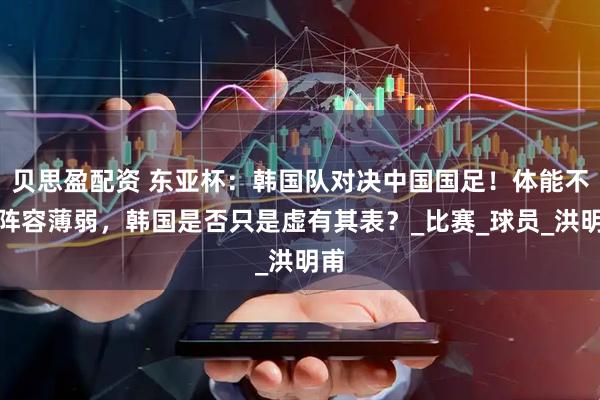 贝思盈配资 东亚杯：韩国队对决中国国足！体能不足阵容薄弱，韩国是否只是虚有其表？_比赛_球员_洪明甫