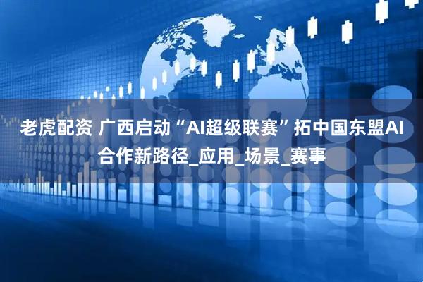 老虎配资 广西启动“AI超级联赛”拓中国东盟AI合作新路径_应用_场景_赛事