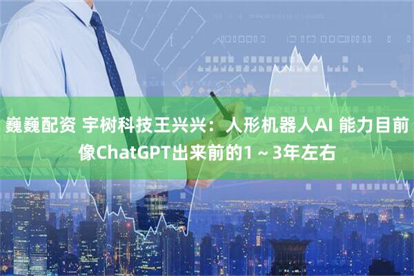 巍巍配资 宇树科技王兴兴：人形机器人AI 能力目前像ChatGPT出来前的1～3年左右