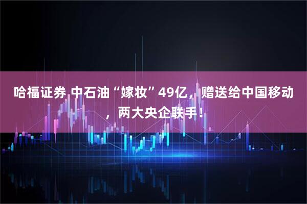 哈福证券 中石油“嫁妆”49亿，赠送给中国移动，两大央企联手！