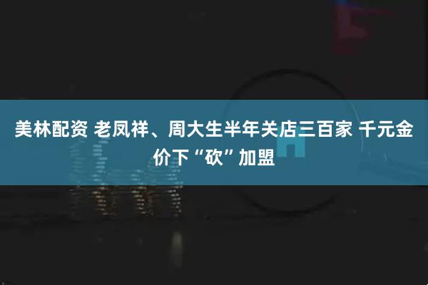 美林配资 老凤祥、周大生半年关店三百家 千元金价下“砍”加盟