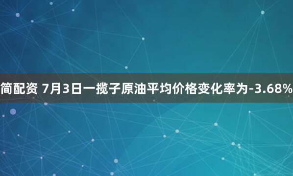 简配资 7月3日一揽子原油平均价格变化率为-3.68%