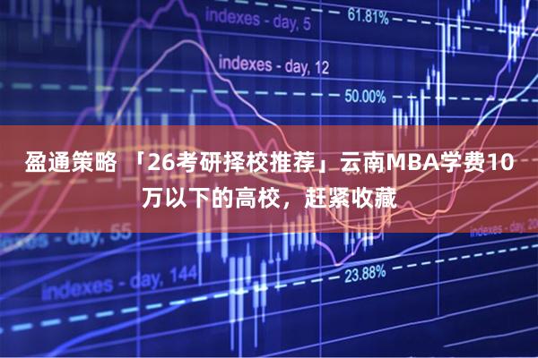 盈通策略 「26考研择校推荐」云南MBA学费10万以下的高校，赶紧收藏