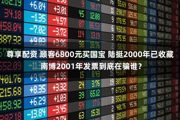 尊享配资 顾客6800元买国宝 陆挺2000年已收藏 南博2001年发票到底在骗谁？