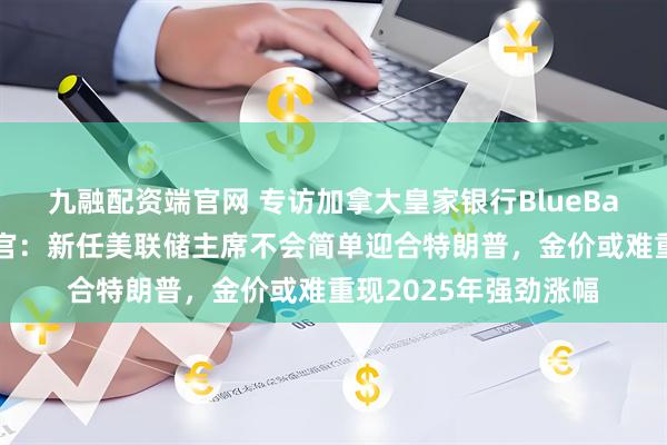 九融配资端官网 专访加拿大皇家银行BlueBay资管公司首席投资官：新任美联储主席不会简单迎合特朗普，金价或难重现2025年强劲涨幅
