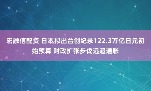 宏融信配资 日本拟出台创纪录122.3万亿日元初始预算 财政扩张步伐远超通胀