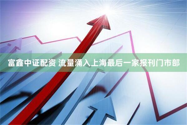 富鑫中证配资 流量涌入上海最后一家报刊门市部