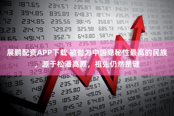 展鹏配资APP下载 被誉为中国隐秘性最高的民族，源于松潘高原，祖先仍然是谜