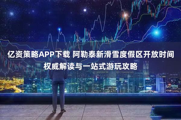 亿资策略APP下载 阿勒泰新滑雪度假区开放时间权威解读与一站式游玩攻略