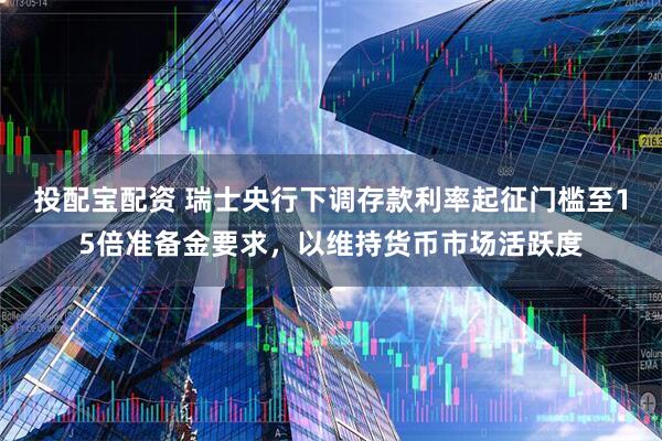 投配宝配资 瑞士央行下调存款利率起征门槛至15倍准备金要求，以维持货币市场活跃度