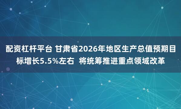 配资杠杆平台 甘肃省2026年地区生产总值预期目标增长5.5%左右  将统筹推进重点领域改革
